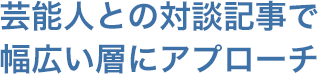 芸能人との対談記事で幅広い層にアプローチ