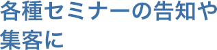 各種セミナーの告知や集客に